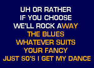 UH 0R RATHER
IF YOU CHOOSE
WE'LL ROCK AWAY
THE BLUES
WHATEVER SUITS

YOUR FANCY
JUST SO'S I GET MY DANCE
