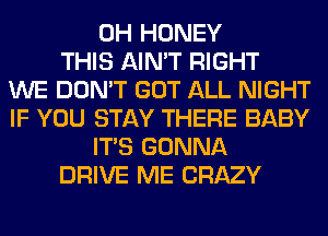 0H HONEY
THIS AIN'T RIGHT
WE DON'T GOT ALL NIGHT
IF YOU STAY THERE BABY
ITS GONNA
DRIVE ME CRAZY