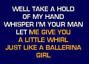 WELL TAKE A HOLD
OF MY HAND
VVHISPER I'M YOUR MAN
LET ME GIVE YOU
A LITTLE VVHIRL
JUST LIKE A BALLERINA
GIRL