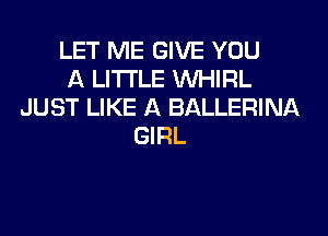 LET ME GIVE YOU
A LITTLE VVHIRL
JUST LIKE A BALLERINA
GIRL