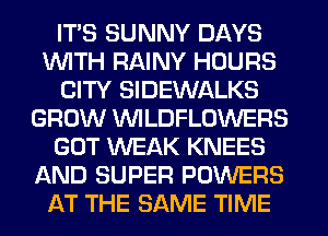 ITS SUNNY DAYS
WITH RAINY HOURS
CITY SIDEWALKS
GROW VVILDFLOWERS
GOT WEAK KNEES
AND SUPER POWERS
AT THE SAME TIME