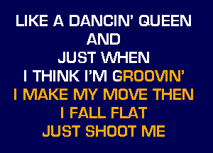 LIKE A DANCIN' QUEEN
AND
JUST INHEN
I THINK I'M GROOVIN'
I MAKE MY MOVE THEN
I FALL FLAT
JUST SHOOT ME