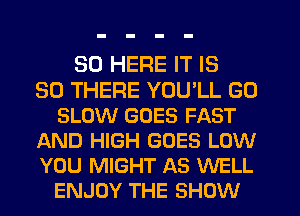 SO HERE IT IS
SO THERE YOU'LL GO
SLOW GOES FAST
AND HIGH GOES LOW
YOU MIGHT AS WELL
ENJOY THE SHOW