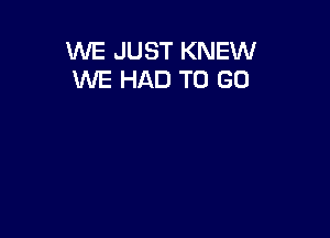 WE JUST KNEW
WE HAD TO GO