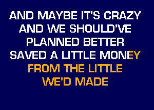 AND MAYBE ITS CRAZY
AND WE SHOULD'VE
PLANNED BETTER
SAVED A LITTLE MONEY
FROM THE LITTLE
WE'D MADE