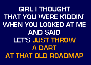GIRL I THOUGHT

THAT YOU WERE KIDDIN'
VUHEN YOU LOOKED AT ME

AND SAID
LET'S JUST THROW
A DART
AT THAT OLD ROADMAP