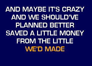 AND MAYBE ITS CRAZY
AND WE SHOULD'VE
PLANNED BETTER
SAVED A LITTLE MONEY
FROM THE LITTLE
WE'D MADE