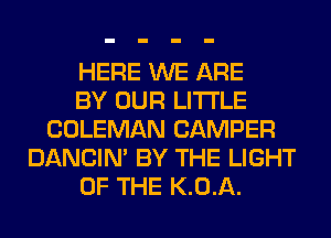 HERE WE ARE
BY OUR LITI'LE
COLEMAN CAMPER
DANCIN' BY THE LIGHT
OF THE K.0.A.