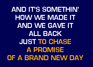 AND ITS SOMETHIN'
HOW WE MADE IT
AND WE GAVE IT

ALL BACK
JUST TO CHASE
A PROMISE
OF A BRAND NEW DAY