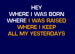 HEY
INHERE I WAS BORN
INHERE I WAS RAISED
INHERE I KEEP
ALL MY YESTERDAYS