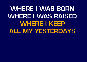 INHERE I WAS BORN
INHERE I WAS RAISED
INHERE I KEEP
ALL MY YESTERDAYS