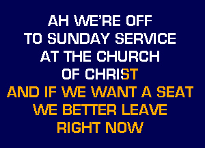 AH WERE OFF
TO SUNDAY SERVICE
AT THE CHURCH
OF CHRIST
AND IF WE WANT A SEAT
WE BETTER LEAVE
RIGHT NOW