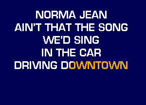 NORMA JEAN
AIN'T THAT THE SONG
WE'D SING
IN THE CAR
DRIVING DOWNTOWN