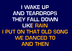 I WAKE UP
AND TEARDROPS
THEY FALL DOWN
LIKE RAIN
I PUT ON THAT OLD SONG
WE DANCED TO
AND THEN