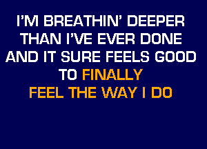 I'M BREATHIN' DEEPER
THAN I'VE EVER DONE
AND IT SURE FEELS GOOD
TO FINALLY
FEEL THE WAY I DO