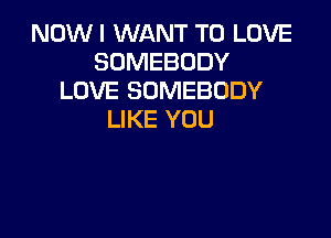 NOWI WANT TO LOVE
SOMEBODY
LOVE SOMEBODY

LIKE YOU