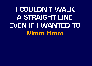 l COULDN'T WALK
A STRAIGHT LINE
EVEN IF I WANTED TO
Mmm Hmm