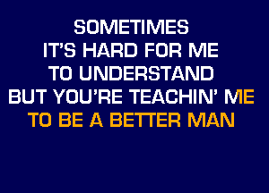 SOMETIMES
ITS HARD FOR ME
TO UNDERSTAND
BUT YOU'RE TEACHIN' ME
TO BE A BETTER MAN