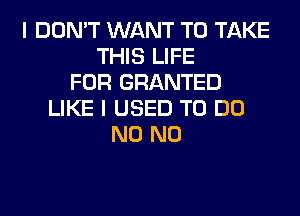 I DON'T WANT TO TAKE
THIS LIFE
FOR GRANTED
LIKE I USED TO DO
N0 N0