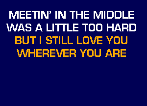 MEETIN' IN THE MIDDLE
WAS A LITTLE T00 HARD
BUT I STILL LOVE YOU
VVHEREVER YOU ARE