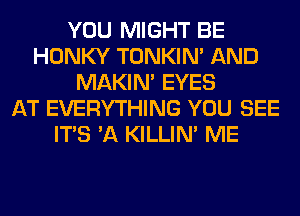 YOU MIGHT BE
HONKY TONKIN' AND
MAKIM EYES
AT EVERYTHING YOU SEE
ITS 'A KILLIN' ME