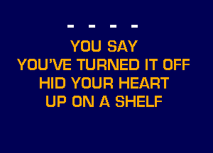 YOU SAY
YOU'VE TURNED IT OFF
HID YOUR HEART
UP ON A SHELF