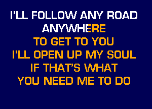 I'LL FOLLOW ANY ROAD
ANYMIHERE
TO GET TO YOU
I'LL OPEN UP MY SOUL
IF THAT'S WHAT
YOU NEED ME TO DO