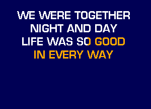 WE WERE TOGETHER
NIGHT AND DAY
LIFE WAS SO GOOD
IN EVERY WAY