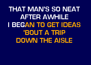 THAT MAN'S SO NEAT
AFTER AW-IILE
I BEGAN TO GET IDEAS
'BOUT A TRIP
DOWN THE AISLE