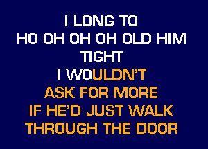 I LONG T0
HO 0H 0H 0H OLD HIM
TIGHT
I WOULDN'T
ASK FOR MORE
IF HE'D JUST WALK
THROUGH THE DOOR