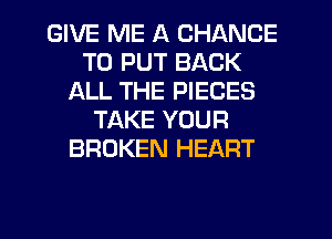GIVE ME A CHANCE
TO PUT BACK
ALL THE PIECES
TAKE YOUR
BROKEN HEART

g