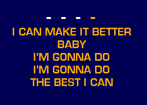 I CAN MAKE IT BETTER
BABY
I'M GONNA DO
I'M GONNA DO
THE BEST I CAN