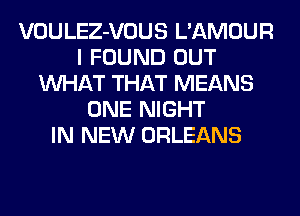 VOULEZ-VOUS L'AMOUR
I FOUND OUT
WHAT THAT MEANS
ONE NIGHT
IN NEW ORLEANS