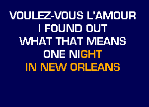 VOULEZ-VOUS L'AMOUR
I FOUND OUT
WHAT THAT MEANS
ONE NIGHT
IN NEW ORLEANS