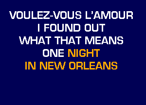 VOULEZ-VOUS L'AMOUR
I FOUND OUT
WHAT THAT MEANS
ONE NIGHT
IN NEW ORLEANS