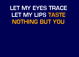 LET MY EYES TRACE
LET MY LIPS TASTE
NOTHING BUT YOU