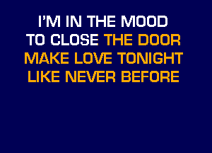 I'M IN THE MOOD
TO CLOSE THE DOOR
MAKE LOVE TONIGHT
LIKE NEVER BEFORE