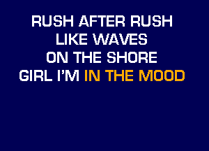 RUSH AFTER RUSH
LIKE WAVES
ON THE SHORE
GIRL I'M IN THE MOOD