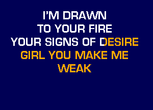 I'M DRAWN
TO YOUR FIRE
YOUR SIGNS OF DESIRE
GIRL YOU MAKE ME
WEAK