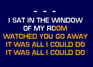 I SAT IN THE ININDOW
OF MY ROOM
WATCHED YOU GO AWAY
IT WAS ALL I COULD DO
IT WAS ALL I COULD DO