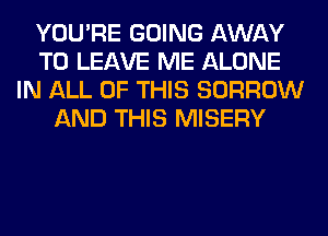 YOU'RE GOING AWAY
TO LEAVE ME ALONE
IN ALL OF THIS BORROW
AND THIS MISERY