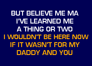 BUT BELIEVE ME MA
I'VE LEARNED ME

A THING OR TWO
l WOULDN'T BE HERE NOW

IF IT WASN'T FOR MY
DADDY AND YOU