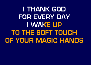 I THANK GOD
FOR EVERY DAY
I WAKE UP
TO THE SOFT TOUCH
OF YOUR MAGIC HANDS