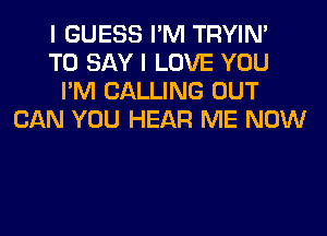 I GUESS I'M TRYIN'

TO SAY I LOVE YOU

I'M CALLING OUT
CAN YOU HEAR ME NOW
