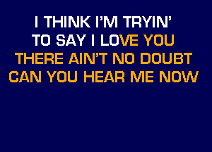 I THINK I'M TRYIN'

TO SAY I LOVE YOU
THERE AIN'T N0 DOUBT
CAN YOU HEAR ME NOW