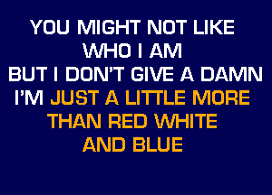 YOU MIGHT NOT LIKE
WHO I AM
BUT I DON'T GIVE A DAMN
I'M JUST A LITTLE MORE
THAN RED WHITE
AND BLUE