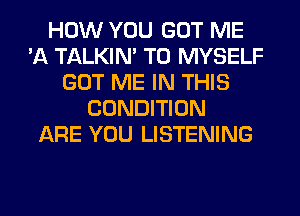 HOW YOU GOT ME
'A TALKIN' T0 MYSELF
GOT ME IN THIS
CONDITION
ARE YOU LISTENING