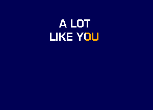 A LOT
LIKE YOU