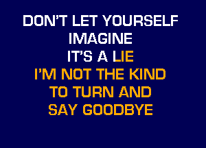 DON'T LET YOURSELF
IMAGINE
IT'S A LIE
I'M NOT THE KIND
T0 TURN AND
SAY GOODBYE
