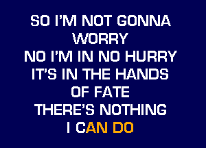 SO I'M NOT GONNA
WORRY
N0 I'M IN NO HURRY
IT'S IN THE HANDS
0F FATE
THERE'S NOTHING
I CAN DO